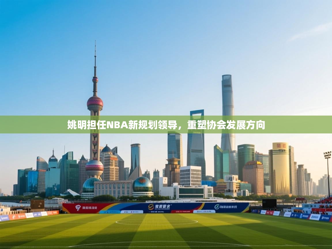 姚明担任NBA新规划领导，重塑协会发展方向